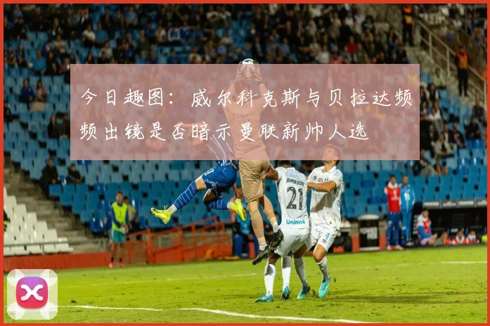 今日趣图：威尔科克斯与贝拉达频频出镜是否暗示曼联新帅人选