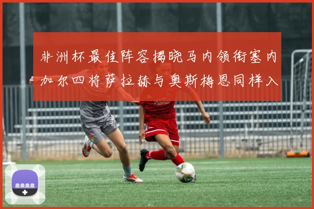 非洲杯最佳阵容揭晓马内领衔塞内加尔四将萨拉赫与奥斯梅恩同样入选