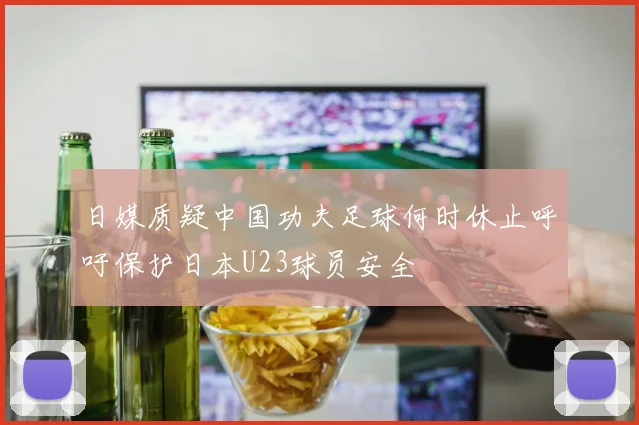 日媒质疑中国功夫足球何时休止呼吁保护日本U23球员安全