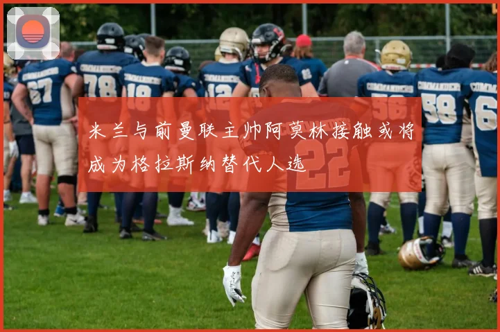米兰与前曼联主帅阿莫林接触或将成为格拉斯纳替代人选