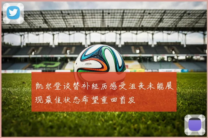 凯尔登谈替补经历感受沮丧未能展现最佳状态希望重回首发