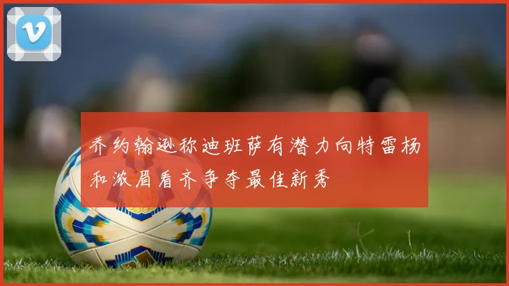乔约翰逊称迪班萨有潜力向特雷杨和浓眉看齐争夺最佳新秀