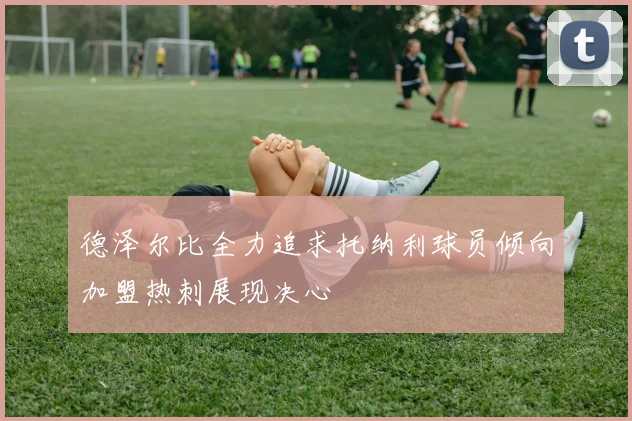 德泽尔比全力追求托纳利球员倾向加盟热刺展现决心