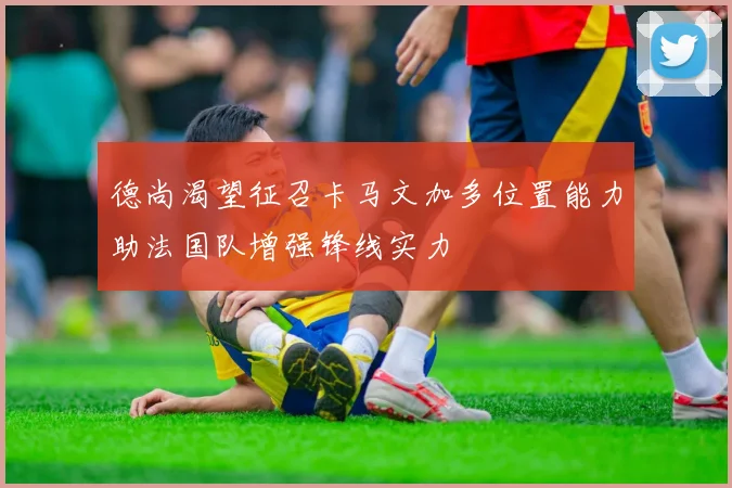 德尚渴望征召卡马文加多位置能力助法国队增强锋线实力