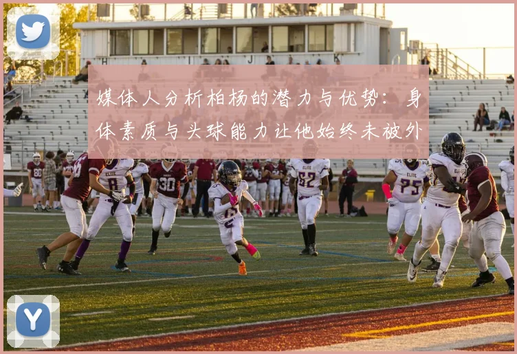 媒体人分析柏杨的潜力与优势：身体素质与头球能力让他始终未被外教放弃