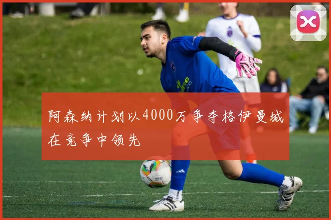 阿森纳计划以4000万争夺格伊曼城在竞争中领先