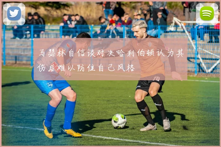 马瑟林自信谈对决哈利伯顿认为其伤后难以防住自己风格