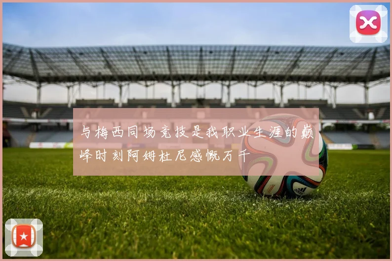 与梅西同场竞技是我职业生涯的巅峰时刻阿姆杜尼感慨万千