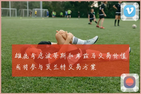 雄鹿考虑波蒂斯和库兹马交易价值或将参与莫兰特交易方案