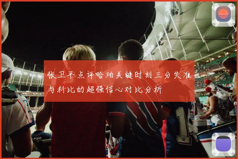 张卫平点评哈珀关键时刻三分失准与科比的超强信心对比分析