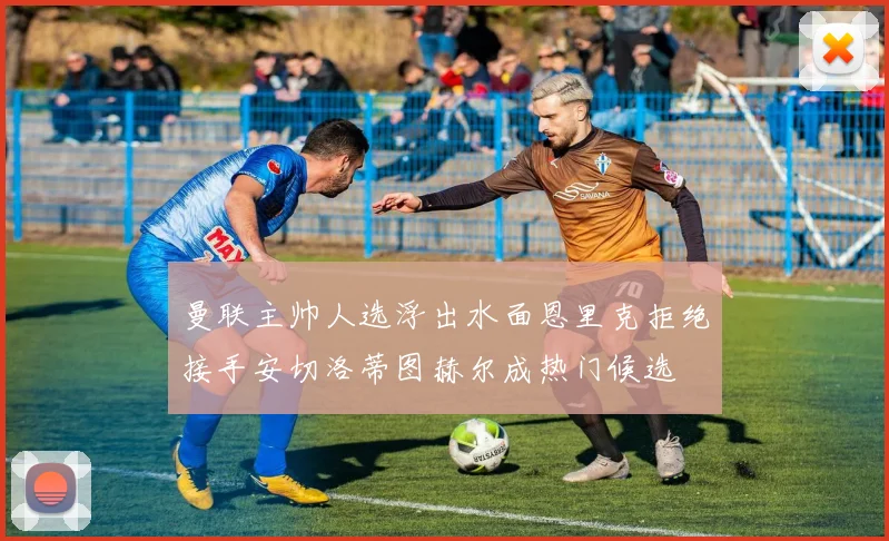 曼联主帅人选浮出水面恩里克拒绝接手安切洛蒂图赫尔成热门候选