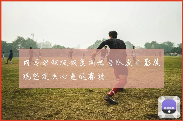 内马尔积极恢复训练与队友合影展现坚定决心重返赛场