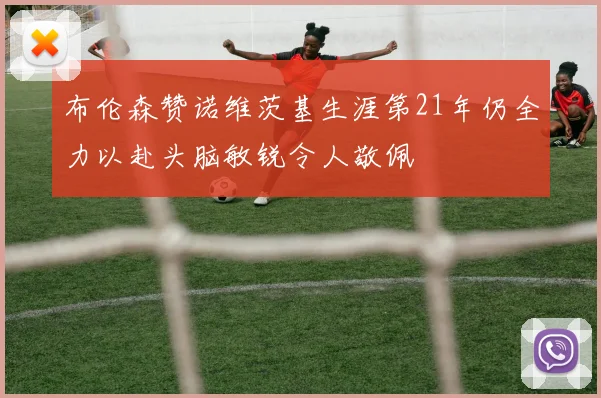 布伦森赞诺维茨基生涯第21年仍全力以赴头脑敏锐令人敬佩