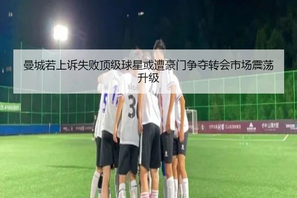 曼城若上诉失败顶级球星或遭豪门争夺转会市场震荡升级（StarryskySpor）